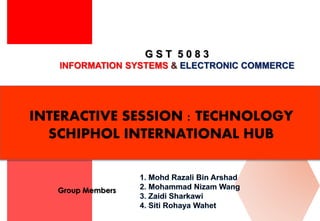 G S T 5 0 8 3
INFORMATION SYSTEMS & ELECTRONIC COMMERCE
Group Members
INTERACTIVE SESSION : TECHNOLOGY
SCHIPHOL INTERNATIONAL HUB
 