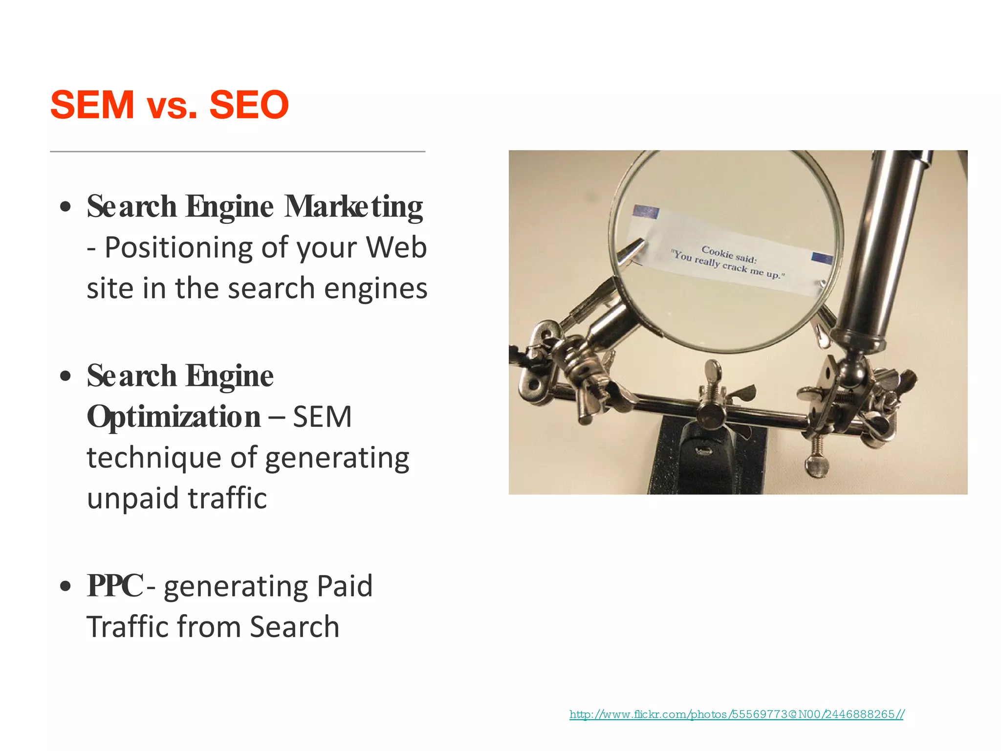 SEM vs. SEO Search Engine Marketing  - Positioning of your Web site in the search engines Search Engine Optimization  – SEM technique of generating unpaid traffic PPC  - generating Paid Traffic from Search http://www.flickr.com/photos/55569773@N00/2446888265// 