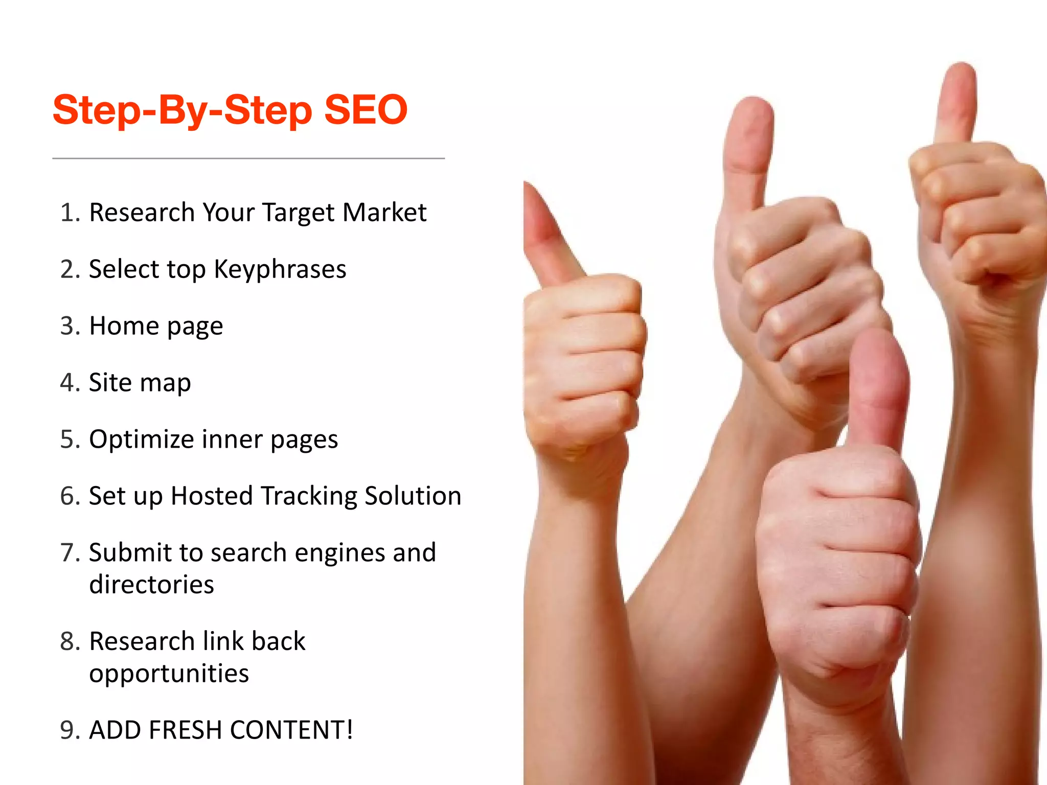 Step-By-Step SEO Research Your Target Market Select top Keyphrases Home page Site map Optimize inner pages Set up Hosted Tracking Solution Submit to search engines and directories Research link back opportunities ADD FRESH CONTENT! 
