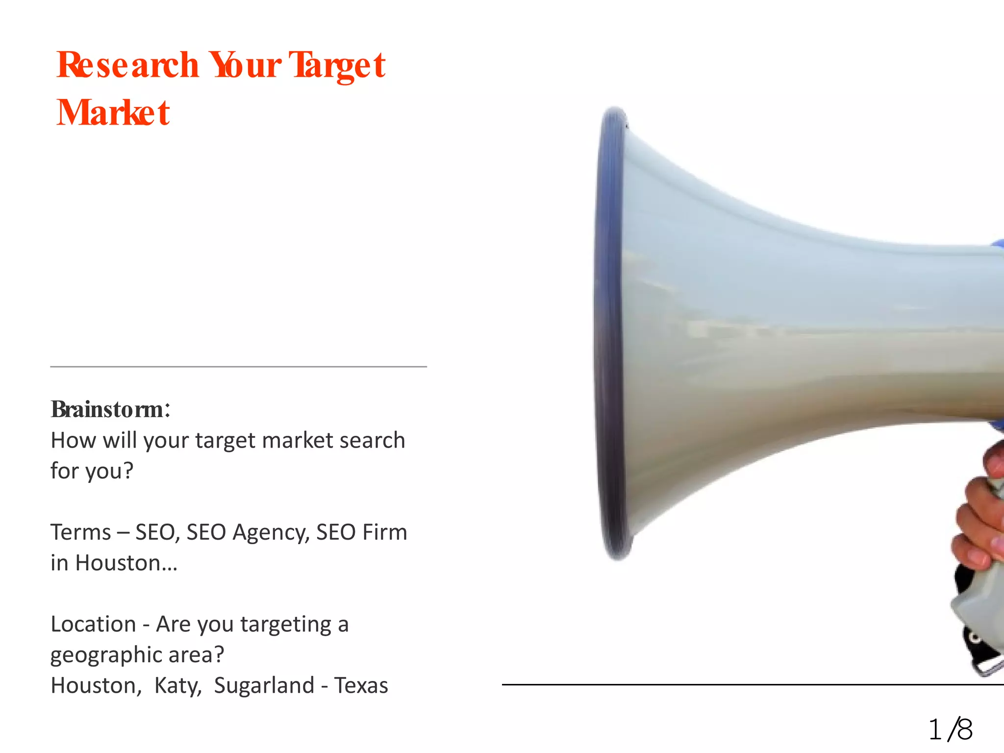 Research Your Target Market Brainstorm: How will your target market search for you? Terms – SEO, SEO Agency, SEO Firm in Houston… Location - Are you targeting a geographic area? Houston,  Katy,  Sugarland - Texas 1/8 