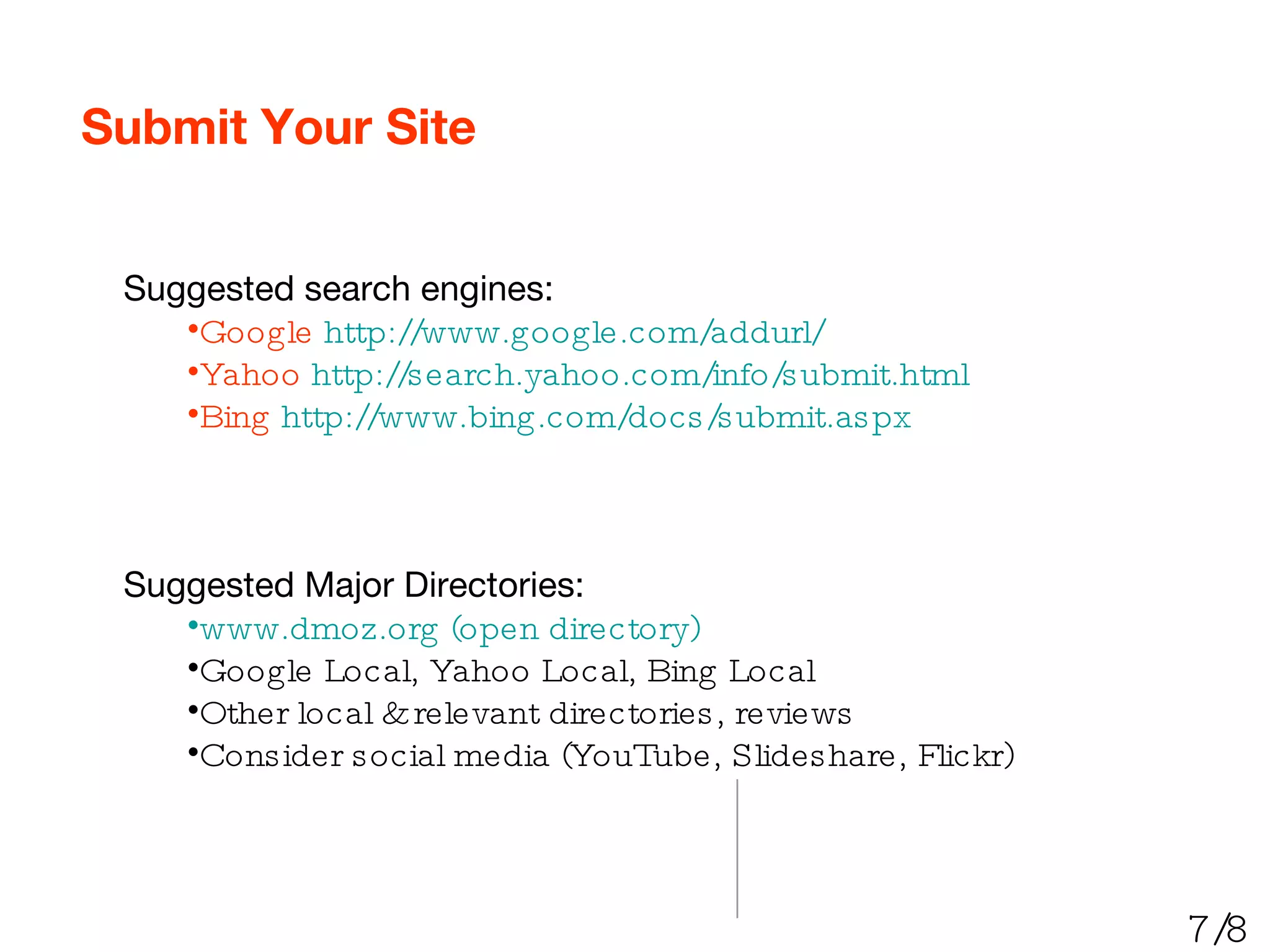 Submit Your Site Suggested search engines: Google   http://www.google.com/addurl/ Yahoo   http://search.yahoo.com/info/submit.html Bing   http://www.bing.com/docs/submit.aspx Suggested Major Directories: www.dmoz.org (open directory) Google Local, Yahoo Local, Bing Local Other local & relevant directories, reviews Consider social media (YouTube, Slideshare, Flickr) 7/8 