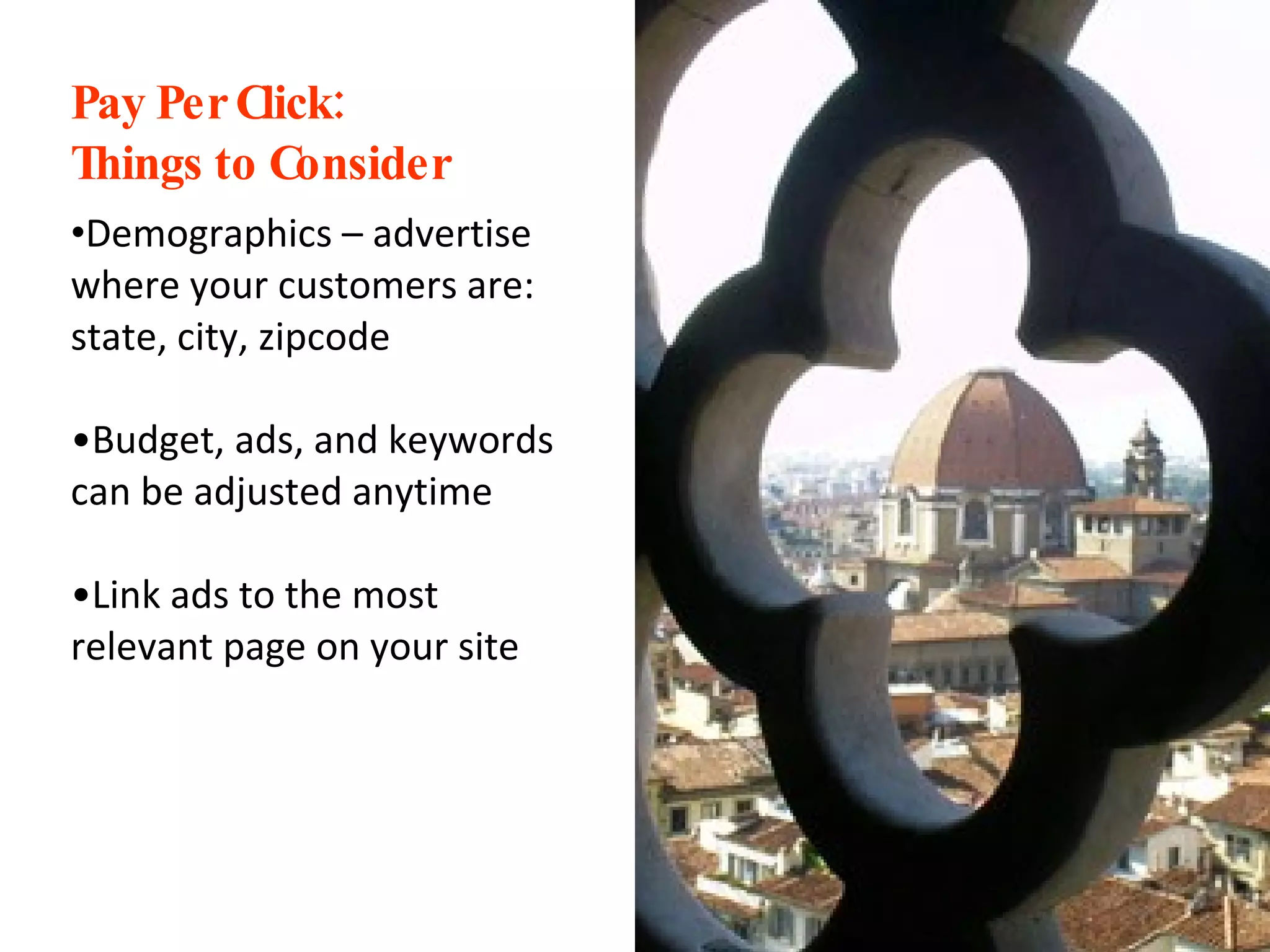 Pay Per Click:  Things to Consider Demographics – advertise where your customers are: state, city, zipcode Budget, ads, and keywords can be adjusted anytime Link ads to the most relevant page on your site 