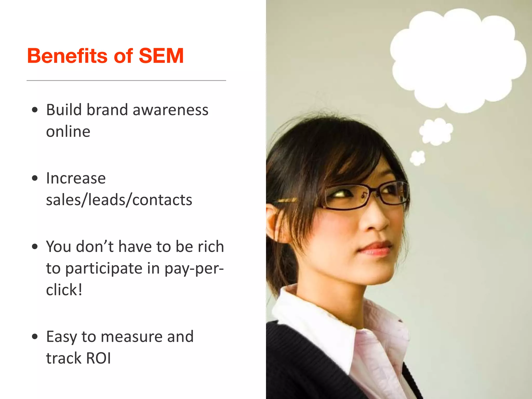 Benefits of SEM Build brand awareness online Increase sales/leads/contacts You don’t have to be rich to participate in pay-per-click!  Easy to measure and track ROI 