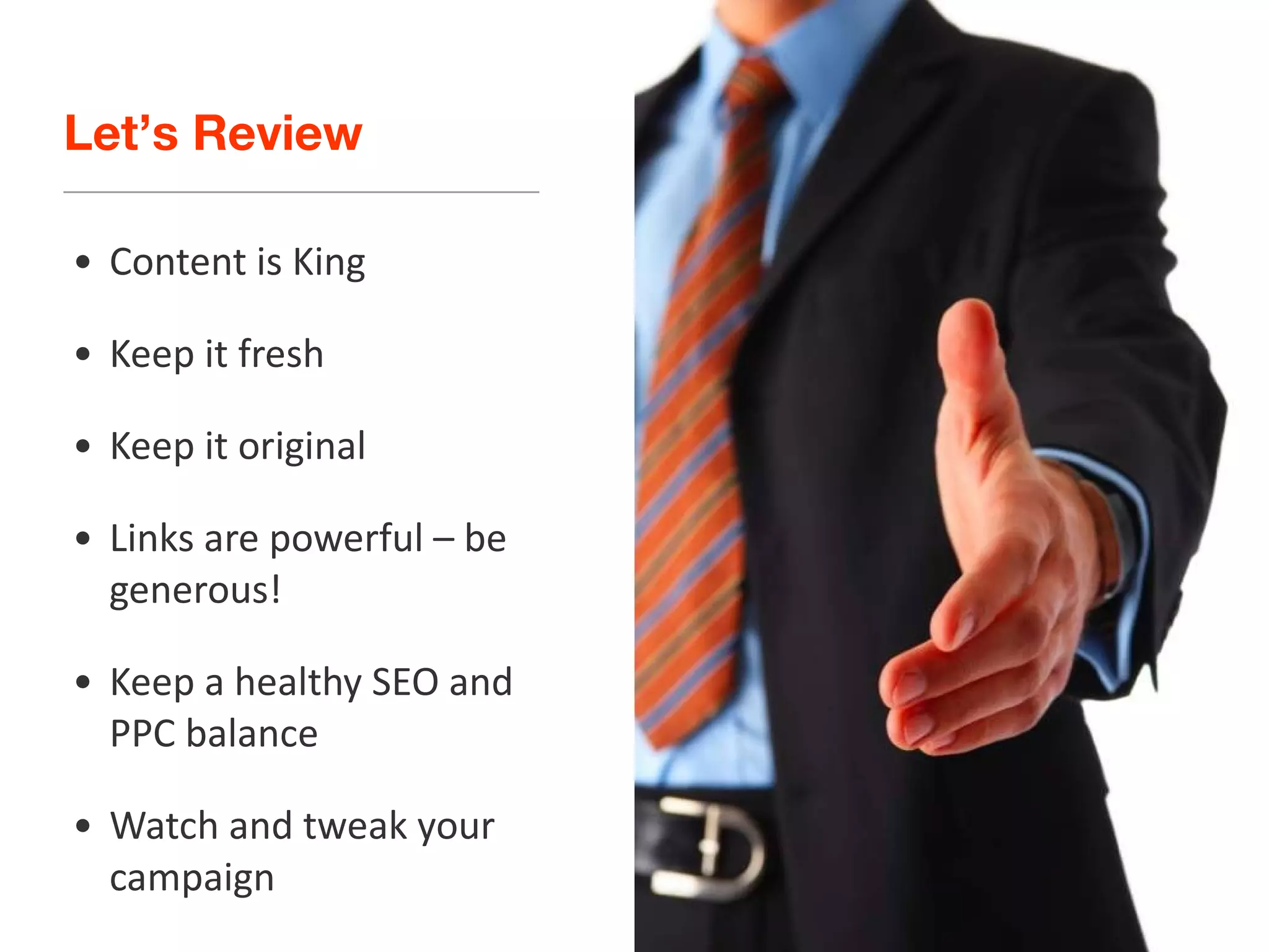 Let’s Review Content is King Keep it fresh Keep it original Links are powerful – be generous! Keep a healthy SEO and PPC balance Watch and tweak your campaign 