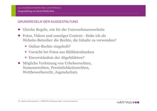 ALLFACEBOOK MARKETING CONFERENCE
Gleiche Regeln, wie für die Unternehmenswebsite
Fotos, Videos und sonstiger Content - Habe ich als
Website-Betreiber die Rechte, die Inhalte zu verwenden?
Online-Rechte eingeholt?
Vorsicht bei Fotos aus Bilddatenbanken
Einverständnis der Abgebildeten?
Mögliche Verletzung von Urheberrechten,
Namensrechten, Persönlichkeitsrechten,
Wettbewerbsrecht, Jugendschutz
Ausgestaltung von Social Media Sites
GRUNDREGELN DER AUSGESTALTUNG
Dr. Martin Schirmbacher | HÄRTING Rechtsanwälte | @mschirmbacher
 