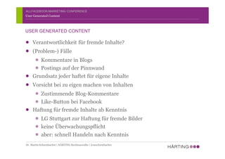 ALLFACEBOOK MARKETING CONFERENCE
Verantwortlichkeit für fremde Inhalte?
(Problem-) Fälle
Kommentare in Blogs
Postings auf der Pinnwand
Grundsatz jeder haftet für eigene Inhalte
Vorsicht bei zu eigen machen von Inhalten
Zustimmende Blog-Kommentare
Like-Button bei Facebook
Haftung für fremde Inhalte ab Kenntnis
LG Stuttgart zur Haftung für fremde Bilder
keine Überwachungspflicht
aber: schnell Handeln nach Kenntnis
User Generated Content
USER GENERATED CONTENT
Dr. Martin Schirmbacher | HÄRTING Rechtsanwälte | @mschirmbacher
 