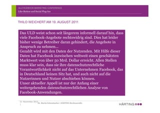 ALLFACEBOOK MARKETING CONFERENCE
Like-Button und Social Plug-Ins
THILO WEICHERT AM 19. AUGUST 2011
Das ULD weist schon seit längerem informell darauf hin, dass
viele Facebook-Angebote rechtswidrig sind. Dies hat leider
bisher wenige Betreiber daran gehindert, die Angebote in
Anspruch zu nehmen...
Gezahlt wird mit den Daten der Nutzenden. Mit Hilfe dieser
Daten hat Facebook inzwischen weltweit einen geschätzten
Marktwert von über 50 Mrd. Dollar erreicht. Allen Stellen
muss klar sein, dass sie ihre datenschutzrechtliche
Verantwortlichkeit nicht auf das Unternehmen Facebook, das
in Deutschland keinen Sitz hat, und auch nicht auf die
Nutzerinnen und Nutzer abschieben können.
Unser aktueller Appell ist nur der Anfang einer
weitergehenden datenschutzrechtlichen Analyse von
Facebook-Anwendungen.
Das ULD weist schon seit längerem informell darauf hin, dass
viele Facebook-Angebote rechtswidrig sind. Dies hat leider
bisher wenige Betreiber daran gehindert, die Angebote in
Anspruch zu nehmen...
Gezahlt wird mit den Daten der Nutzenden. Mit Hilfe dieser
Daten hat Facebook inzwischen weltweit einen geschätzten
Marktwert von über 50 Mrd. Dollar erreicht. Allen Stellen
muss klar sein, dass sie ihre datenschutzrechtliche
Verantwortlichkeit nicht auf das Unternehmen Facebook, das
in Deutschland keinen Sitz hat, und auch nicht auf die
Nutzerinnen und Nutzer abschieben können.
Unser aktueller Appell ist nur der Anfang einer
weitergehenden datenschutzrechtlichen Analyse von
Facebook-Anwendungen.
21. November 2013
|
Dr. Martin Schirmbacher | HÄRTING Rechtsanwälte
 