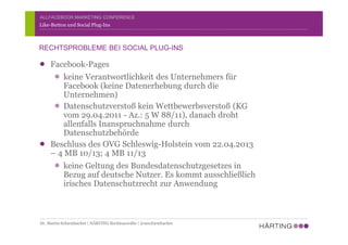 ALLFACEBOOK MARKETING CONFERENCE
Facebook-Pages
keine Verantwortlichkeit des Unternehmers für
Facebook (keine Datenerhebung durch die
Unternehmen)
Datenschutzverstoß kein Wettbewerbsverstoß (KG
vom 29.04.2011 - Az.: 5 W 88/11), danach droht
allenfalls Inanspruchnahme durch
Datenschutzbehörde
Beschluss des OVG Schleswig-Holstein vom 22.04.2013
– 4 MB 10/13; 4 MB 11/13
keine Geltung des Bundesdatenschutzgesetzes in
Bezug auf deutsche Nutzer. Es kommt ausschließlich
irisches Datenschutzrecht zur Anwendung
Like-Button und Social Plug-Ins
RECHTSPROBLEME BEI SOCIAL PLUG-INS
Dr. Martin Schirmbacher | HÄRTING Rechtsanwälte | @mschirmbacher
 