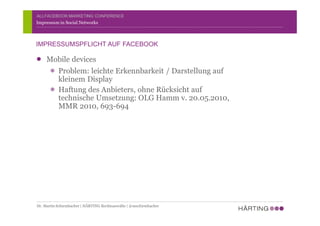 ALLFACEBOOK MARKETING CONFERENCE
Mobile devices
Problem: leichte Erkennbarkeit / Darstellung auf
kleinem Display
Haftung des Anbieters, ohne Rücksicht auf
technische Umsetzung: OLG Hamm v. 20.05.2010,
MMR 2010, 693-694
Impressum in Social Networks
IMPRESSUMSPFLICHT AUF FACEBOOK
Dr. Martin Schirmbacher | HÄRTING Rechtsanwälte | @mschirmbacher
 