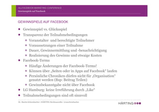 ALLFACEBOOK MARKETING CONFERENCE
Gewinnspiel vs. Glücksspiel
Transparenz der Teilnahmebedingungen
Veranstalter und berechtigte Teilnehmer
Voraussetzungen einer Teilnahme
Dauer, Gewinnermittlung und -benachrichtigung
Realisierung des Gewinns und etwaige Kosten
Facebook-Terms
Häufige Änderungen der Facebook-Terms!
Können über „Seiten oder in Apps auf Facebook“ laufen
Persönliche Chroniken dürfen nicht für „Organisation“
genutzt werden (Bsp: Beitrag Teilen)
Gewinnbekanntgabe nicht über Facebook
LG Hamburg: keine Irreführung durch „Like“
Teilnahmebedingungen sind oft sinnvoll
Gewinnspiele auf Facebook
GEWINNSPIELE AUF FACEBOOK
Dr. Martin Schirmbacher | HÄRTING Rechtsanwälte | @mschirmbacher
 