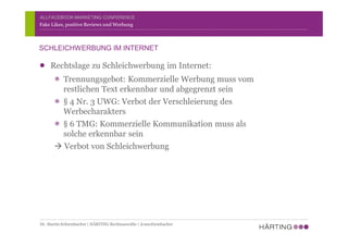 ALLFACEBOOK MARKETING CONFERENCE
Rechtslage zu Schleichwerbung im Internet:
Trennungsgebot: Kommerzielle Werbung muss vom
restlichen Text erkennbar und abgegrenzt sein
§ 4 Nr. 3 UWG: Verbot der Verschleierung des
Werbecharakters
§ 6 TMG: Kommerzielle Kommunikation muss als
solche erkennbar sein
à Verbot von Schleichwerbung
Fake Likes, positive Reviews und Werbung
SCHLEICHWERBUNG IM INTERNET
Dr. Martin Schirmbacher | HÄRTING Rechtsanwälte | @mschirmbacher
 