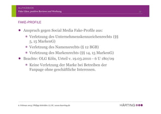 Anspruch gegen Social Media Fake-Profile aus:
Verletzung des Unternehmenskennzeichenrechts (§§
5, 15 MarkenG)
Verletzung des Namensrechts (§ 12 BGB)
Verletzung des Markenrechts (§§ 14, 15 MarkenG)
Beachte: OLG Köln, Urteil v. 19.03.2010 - 6 U 180/09
Keine Verletzung der Marke bei Betreiben der
Fanpage ohne geschäftliche Interessen.
39Fake Likes, positive Reviews und Werbung
6. Februar 2013| Philipp Schröder, LL.M.| www.haerting.de
FAKE-PROFILE
ALLFACEBOOK
 