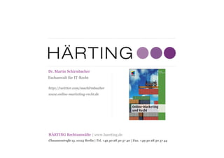 HÄRTING Rechtsanwälte
Chausseestraße 13, 10115 Berlin | Tel. +49 30 28 30 57 40 | Fax. +49 30 28 30 57 44
| www.haerting.de
Fachanwalt für IT-Recht
Dr. Martin Schirmbacher
http://twittter.com/mschirmbacher
www.online-marketing-recht.de
 
