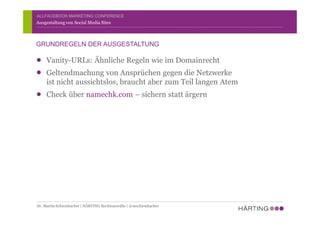 ALLFACEBOOK MARKETING CONFERENCE
Vanity-URLs: Ähnliche Regeln wie im Domainrecht
Geltendmachung von Ansprüchen gegen die Netzwerke
ist nicht aussichtslos, braucht aber zum Teil langen Atem
Check über namechk.com – sichern statt ärgern
Ausgestaltung von Social Media Sites
GRUNDREGELN DER AUSGESTALTUNG
Dr. Martin Schirmbacher | HÄRTING Rechtsanwälte | @mschirmbacher
 