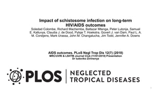 Impact of schistosome infection on long-term
HIV/AIDS outcomes
Soledad Colombe, Richard Machemba, Baltazar Mtenga, Peter Lutonja, Samuel
E. Kalluvya, Claudia J. de Dood, Pytsje T. Hoekstra, Govert J. van Dam, Paul L. A.
M. Corstjens, Mark Urassa, John M. Changalucha, Jim Todd, Jennifer A. Downs
AIDS outcomes. PLoS Negl Trop Dis 12(7) (2018)
MRC/UVRI & LSHTM Journal Club (11/01/2019) Presentation
Dr ludoviko Zirimenya
1
 