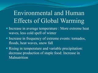 Environmental and Human
Effects of Global Warming
 Increase in average temperature : More extreme heat
waves, less cold spell of winter
 Increase in frequency of extreme events: tornados,

floods, heat waves, snow fall
 Rising in temperature and variable precipitation:
decrease production of staple food: Increase in
Malnutrition

 