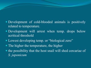  Development of cold-blooded animals is positively
related to temperature.
 Development will arrest when temp. drops below
acritical threshold

 Lowest developing temp. or “biological zero”
 The higher the temperature, the higher
 the possibility that the host snail will shed cercariae of

S. japonicum

 