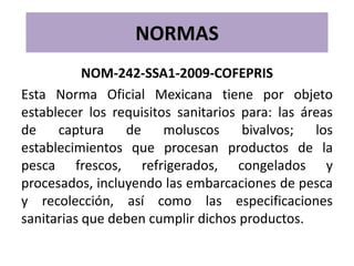 NORMAS
           NOM-242-SSA1-2009-COFEPRIS
Esta Norma Oficial Mexicana tiene por objeto
establecer los requisitos sanitarios para: las áreas
de    captura    de     moluscos     bivalvos;   los
establecimientos que procesan productos de la
pesca frescos, refrigerados, congelados y
procesados, incluyendo las embarcaciones de pesca
y recolección, así como las especificaciones
sanitarias que deben cumplir dichos productos.
 