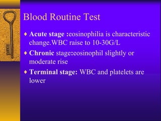Blood Routine Test
♦ Acute stage :eosinophilia is characteristic
change.WBC raise to 10-30G/L
♦ Chronic stage:eosinophil slightly or
moderate rise
♦ Terminal stage: WBC and platelets are
lower
 