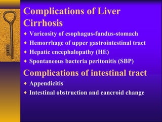 Complications of Liver
Cirrhosis
♦ Varicosity of esophagus-fundus-stomach
♦ Hemorrhage of upper gastrointestinal tract
♦ Hepatic encephalopathy (HE)
♦ Spontaneous bacteria peritonitis (SBP)
Complications of intestinal tract
♦ Appendicitis
♦ Intestinal obstruction and cancroid change
 