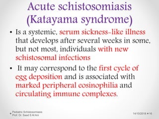 • Is a systemic, serum sickness-like illness
that develops after several weeks in some,
but not most, individuals with new
schistosomal infections
• It may correspond to the first cycle of
egg deposition and is associated with
marked peripheral eosinophilia and
circulating immune complexes.
14/10/2018
Pediatric Schistosomiasis
Prof. Dr. Saad S Al Ani
16
Acute schistosomiasis
(Katayama syndrome)
 