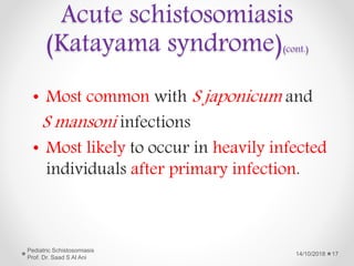 • Most common with S japonicum and
S mansoni infections
• Most likely to occur in heavily infected
individuals after primary infection.
14/10/2018
Pediatric Schistosomiasis
Prof. Dr. Saad S Al Ani
17
Acute schistosomiasis
(Katayama syndrome)(cont.)
 