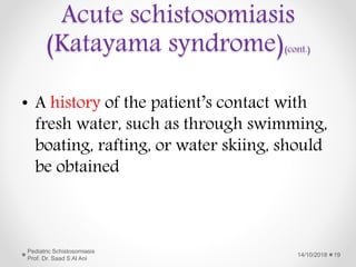 • A history of the patient’s contact with
fresh water, such as through swimming,
boating, rafting, or water skiing, should
be obtained
14/10/2018
Pediatric Schistosomiasis
Prof. Dr. Saad S Al Ani
19
Acute schistosomiasis
(Katayama syndrome)(cont.)
 
