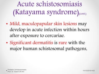 • Mild, maculopapular skin lesions may
develop in acute infection within hours
after exposure to cercariae.
• Significant dermatitis is rare with the
major human schistosomal pathogens,
14/10/2018
Pediatric Schistosomiasis
Prof. Dr. Saad S Al Ani
20
Acute schistosomiasis
(Katayama syndrome)(cont.)
 
