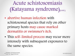 • abortive human infection with
schistosomal species that rely on other
primary hosts may cause marked
dermatitis or swimmer's itch.
• This self-limited process may recur more
intensely with subsequent exposures to
the same species.
14/10/2018
Pediatric Schistosomiasis
Prof. Dr. Saad S Al Ani
21
Acute schistosomiasis
(Katayama syndrome)(cont.)
 