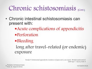 Chronic schistosomiasis (Cont.)
• Chronic intestinal schistosomiasis can
present with:
Acute complications of appendicitis
Perforation
Bleeding
long after travel-related (or endemic)
exposure
14/10/2018
Pediatric Schistosomiasis
Prof. Dr. Saad S Al Ani
24
Terada T. Schistosomal appendicitis: incidence in Japan and a case report. World J Gastroenterol.
2009 Apr 7. 15(13):1648-9
 