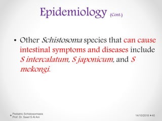Epidemiology (Cont.)
• Other Schistosoma species that can cause
intestinal symptoms and diseases include
S intercalatum, S japonicum, and S
mekongi.
14/10/2018
Pediatric Schistosomiasis
Prof. Dr. Saad S Al Ani
40
 
