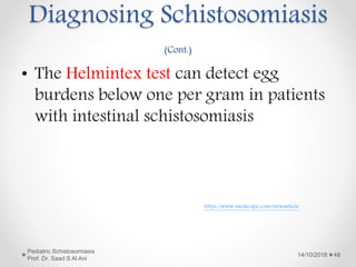 • The Helmintex test can detect egg
burdens below one per gram in patients
with intestinal schistosomiasis
14/10/2018
Pediatric Schistosomiasis
Prof. Dr. Saad S Al Ani
48
https://www.medscape.com/viewarticle
Diagnosing Schistosomiasis
(Cont.)
 