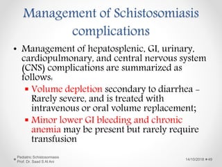 Management of Schistosomiasis
complications
• Management of hepatosplenic, GI, urinary,
cardiopulmonary, and central nervous system
(CNS) complications are summarized as
follows:
 Volume depletion secondary to diarrhea -
Rarely severe, and is treated with
intravenous or oral volume replacement;
 Minor lower GI bleeding and chronic
anemia may be present but rarely require
transfusion
14/10/2018
Pediatric Schistosomiasis
Prof. Dr. Saad S Al Ani
49
 