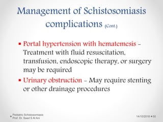 Management of Schistosomiasis
complications (Cont.)
 Portal hypertension with hematemesis -
Treatment with fluid resuscitation,
transfusion, endoscopic therapy, or surgery
may be required
 Urinary obstruction - May require stenting
or other drainage procedures
14/10/2018
Pediatric Schistosomiasis
Prof. Dr. Saad S Al Ani
50
 