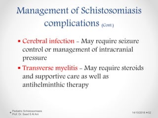 Management of Schistosomiasis
complications (Cont.)
 Cerebral infection - May require seizure
control or management of intracranial
pressure
 Transverse myelitis - May require steroids
and supportive care as well as
antihelminthic therapy
14/10/2018
Pediatric Schistosomiasis
Prof. Dr. Saad S Al Ani
52
 