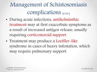 • During acute infections, antihelminthic
treatment may at first exacerbate symptoms as
a result of increased antigen release, usually
requiring corticosteroid support.
• Treatment may produce a Loeffler-like
syndrome in cases of heavy infestation, which
may require pulmonary support.
14/10/2018
Pediatric Schistosomiasis
Prof. Dr. Saad S Al Ani
53
Management of Schistosomiasis
complications (Cont.)
 