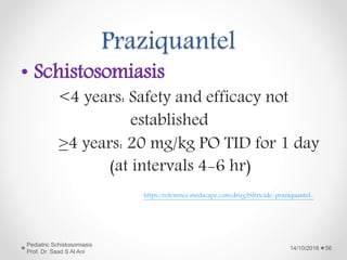 Praziquantel
• Schistosomiasis
<4 years: Safety and efficacy not
established
≥4 years: 20 mg/kg PO TID for 1 day
(at intervals 4-6 hr)
14/10/2018
Pediatric Schistosomiasis
Prof. Dr. Saad S Al Ani
56
https://reference.medscape.com/drug/biltricide-praziquantel-
 