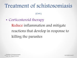 Treatment of schistosomiasis
(Cont.)
• Corticosteroid therapy
Reduce inflammation and mitigate
reactions that develop in response to
killing the parasites
14/10/2018
Pediatric Schistosomiasis
Prof. Dr. Saad S Al Ani
57
 