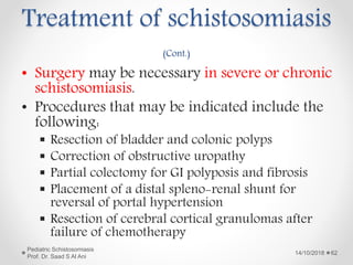 Treatment of schistosomiasis
(Cont.)
• Surgery may be necessary in severe or chronic
schistosomiasis.
• Procedures that may be indicated include the
following:
 Resection of bladder and colonic polyps
 Correction of obstructive uropathy
 Partial colectomy for GI polyposis and fibrosis
 Placement of a distal spleno-renal shunt for
reversal of portal hypertension
 Resection of cerebral cortical granulomas after
failure of chemotherapy
14/10/2018
Pediatric Schistosomiasis
Prof. Dr. Saad S Al Ani
62
 