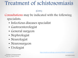 Treatment of schistosomiasis
(Cont.)
Consultations may be indicated with the following
specialists:
• Infectious diseases specialist
• Gastroenterologist
• General surgeon
• Nephrologist
• Neurologist
• Neurosurgeon
• Urologist
14/10/2018
Pediatric Schistosomiasis
Prof. Dr. Saad S Al Ani
63
https://emedicine.medscape.com/article/999469-treatment#d10
 