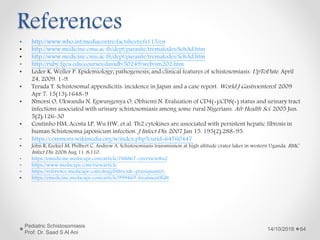 References
14/10/2018
Pediatric Schistosomiasis
Prof. Dr. Saad S Al Ani
64
• http://www.who.int/mediacentre/factsheets/fs115/en
• http://www.medicine.cmu.ac.th/dept/parasite/trematodes/SchAd.htm
• http://www.medicine.cmu.ac.th/dept/parasite/trematodes/SchAd.htm
• http://ruby.fgcu.edu/courses/davidb/50249/web/sm202.htm
• Leder K, Weller P. Epidemiology; pathogenesis; and clinical features of schistosomiasis. UpToDate. April
24, 2009. 1-9.
• Terada T. Schistosomal appendicitis: incidence in Japan and a case report. World J Gastroenterol. 2009
Apr 7. 15(13):1648-9
• Nmorsi O, Ukwandu N, Egwungenya O, Obhiemi N. Evaluation of CD4(+)/CD8(+) status and urinary tract
infections associated with urinary schistosomiasis among some rural Nigerians. Afr Health Sci. 2005 Jun.
5(2):126-30
• Coutinho HM, Acosta LP, Wu HW, et al. Th2 cytokines are associated with persistent hepatic fibrosis in
human Schistosoma japonicum infection. J Infect Dis. 2007 Jan 15. 195(2):288-95.
• https://commons.wikimedia.org/w/index.php?curid=64760447
• John R, Ezekiel M, Philbert C, Andrew A. Schistosomiasis transmission at high altitude crater lakes in western Uganda. BMC
Infect Dis. 2008 Aug 11. 8:110.
• https://emedicine.medscape.com/article/788867-overview#a2
• https://www.medscape.com/viewarticle
• https://reference.medscape.com/drug/biltricide-praziquantel-
• https://emedicine.medscape.com/article/999469-treatment#d8
 
