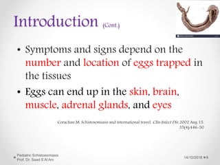 Introduction (Cont.)
• Symptoms and signs depend on the
number and location of eggs trapped in
the tissues
• Eggs can end up in the skin, brain,
muscle, adrenal glands, and eyes
14/10/2018
Pediatric Schistosomiasis
Prof. Dr. Saad S Al Ani
8
Corachan M. Schistosomiasis and international travel. Clin Infect Dis. 2002 Aug 15.
35(4):446-50
 