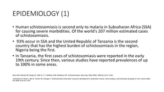 EPIDEMIOLOGY (1)
• Human schistosomiasis is second only to malaria in Subsaharan Africa (SSA)
for causing severe morbidities. Of the world's 207 million estimated cases
of schistosomiasis.
• 93% occur in SSA and the United Republic of Tanzania is the second
country that has the highest burden of schistosomiasis in the region,
Nigeria being the first.
• In Tanzania, the first cases of schistosomiasis were reported in the early
19th century. Since then, various studies have reported prevalences of up
to 100% in some areas.
Ross AGP, Bartley PB, Sleigh AC, Olds R, Li Y, Williams GM, McManus DP: Schistosomiasis. New Eng J Med 2002, 346(16):1212–1220.
Steinmann P, Keiser J, Bos R, Tanner M, Utzinger J: Schistosomiasis and water resources development: systematic review, meta-analysis, and estimates of people at risk. Lancet Infect
Dis 2006, 6(7):411–425
 