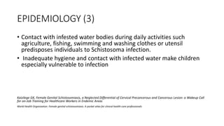 EPIDEMIOLOGY (3)
• Contact with infested water bodies during daily activities such
agriculture, fishing, swimming and washing clothes or utensil
predisposes individuals to Schistosoma infection.
• Inadequate hygiene and contact with infected water make children
especially vulnerable to infection
Kaizilege GK, Female Genital Schistosomiasis, a Neglected Differential of Cervical Precancerous and Cancerous Lesion: a Wakeup Call
for on-Job Training for Healthcare Workers in Endemic Areas
World Health Organization. Female genital schistosomiasis. A pocket atlas for clinical health-care professionals
 