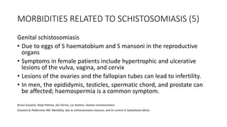 MORBIDITIES RELATED TO SCHISTOSOMIASIS (5)
Genital schistosomiasis
• Due to eggs of S haematobium and S mansoni in the reproductive
organs
• Symptoms in female patients include hypertrophic and ulcerative
lesions of the vulva, vagina, and cervix
• Lesions of the ovaries and the fallopian tubes can lead to infertility.
• In men, the epididymis, testicles, spermatic chord, and prostate can
be affected; haemospermia is a common symptom.
Bruno Gryseels, Katja Polman, Jan Clerinx, Luc Kestens, Human schistosomiasis
Gryseels B, Polderman AM. Morbidity, due to schistosomiasis mansoni, and its control in Subsaharan Africa
 