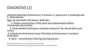 DIAGNOSIS (2)
Intestinal dwelling schistosomes ( S.mansoni, S. japonicum, S.menkongi and
S. intercalatum)
Eggs are excreted in the faeces, Methods:
1: Simple comminution of the stool and sedimentation before
microscopic examination
2: Concentration techniques involved removal of fat, faecal debris and
mucus
3: Cellophane thick faecal smear (The Kato tech) becomes a standard
techniques
4: Semi – concentration clearing staining process
Bruno Gryseels, Katja Polman, Jan Clerinx, Luc Kestens, Human schistosomiasis
Gryseels B, Polderman AM. Morbidity, due to schistosomiasis mansoni, and its control in Subsaharan Africa
 