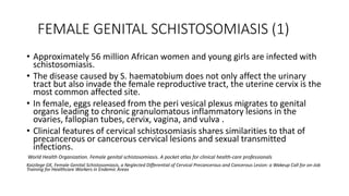 FEMALE GENITAL SCHISTOSOMIASIS (1)
• Approximately 56 million African women and young girls are infected with
schistosomiasis.
• The disease caused by S. haematobium does not only affect the urinary
tract but also invade the female reproductive tract, the uterine cervix is the
most common affected site.
• In female, eggs released from the peri vesical plexus migrates to genital
organs leading to chronic granulomatous inflammatory lesions in the
ovaries, fallopian tubes, cervix, vagina, and vulva .
• Clinical features of cervical schistosomiasis shares similarities to that of
precancerous or cancerous cervical lesions and sexual transmitted
infections.
World Health Organization. Female genital schistosomiasis. A pocket atlas for clinical health-care professionals
Kaizilege GK, Female Genital Schistosomiasis, a Neglected Differential of Cervical Precancerous and Cancerous Lesion: a Wakeup Call for on-Job
Training for Healthcare Workers in Endemic Areas
 