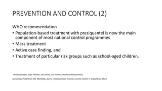 PREVENTION AND CONTROL (2)
WHO recommendation
• Population-based treatment with praziquantel is now the main
component of most national control programmes
• Mass treatment
• Active case finding, and
• Treatment of particular risk groups such as school-aged children.
Bruno Gryseels, Katja Polman, Jan Clerinx, Luc Kestens, Human schistosomiasis
Gryseels B, Polderman AM. Morbidity, due to schistosomiasis mansoni, and its control in Subsaharan Africa
 