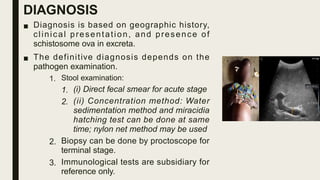 DIAGNOSIS
■ Diagnosis is based on geographic history,
clinical presentation, and presence of
schistosome ova in excreta.
■ The definitive diagnosis depends on the
pathogen examination.
1. Stool examination:
1. (i) Direct fecal smear for acute stage
2. (ii) Concentration method: Water
sedimentation method and miracidia
hatching test can be done at same
time; nylon net method may be used
2. Biopsy can be done by proctoscope for
terminal stage.
3. Immunological tests are subsidiary for
reference only.
 