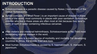 INTRODUCTION
■ Schistosomiasis is a parasitic disease caused by flukes ( trematodes) of the
Genus Schistosoma.
■ Schistosomiasis or ( Snail Fever ) is an important cause of disease in many
parts of the world, most commonly in places with poor sanitation. School-age
children who live in these areas are often most at risk because they tend to
swim or bath in water containing infectious cercariae.
■ After malaria and intestinal helminthiasis, Schistosomiasis is the Third most
devastating tropical disease in the word.
■ Schistosomiasis is a major source of morbidity and mortality For developing
countries in Africa, the Middle East and Asia.
■ Most human Schistosomiasis is caused by S. haematobium, S. mansoni, S.
japonicum.
 